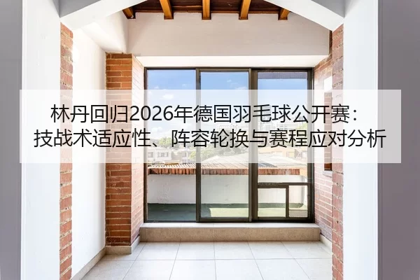 林丹回归2026年德国羽毛球公开赛：技战术适应性、阵容轮换与赛程应对分析