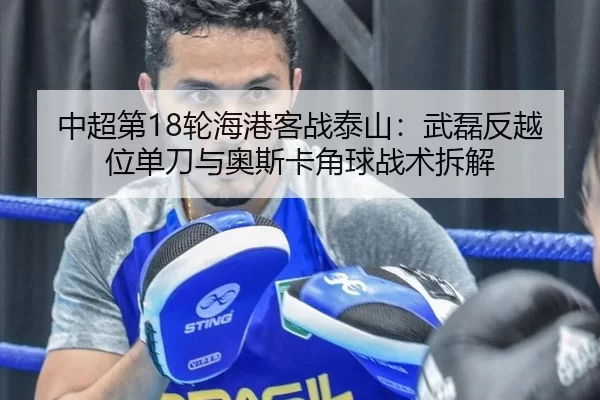 中超第18轮海港客战泰山：武磊反越位单刀与奥斯卡角球战术拆解